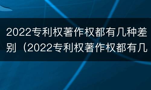2022专利权著作权都有几种差别（2022专利权著作权都有几种差别）