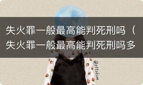 失火罪一般最高能判死刑吗（失火罪一般最高能判死刑吗多少年）