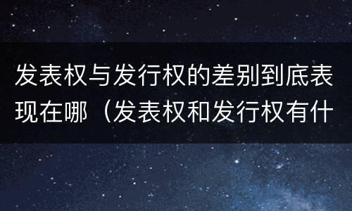 发表权与发行权的差别到底表现在哪（发表权和发行权有什么区别）