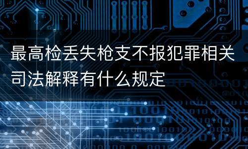 最高检丢失枪支不报犯罪相关司法解释有什么规定