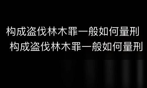 构成盗伐林木罪一般如何量刑 构成盗伐林木罪一般如何量刑的