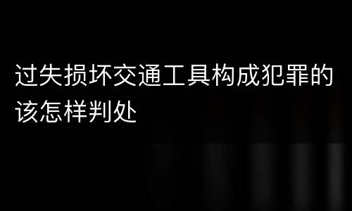 过失损坏交通工具构成犯罪的该怎样判处