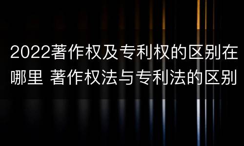 2022著作权及专利权的区别在哪里 著作权法与专利法的区别