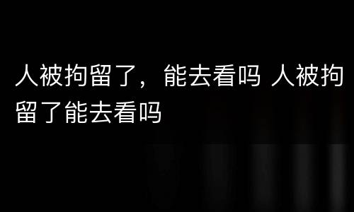 人被拘留了，能去看吗 人被拘留了能去看吗