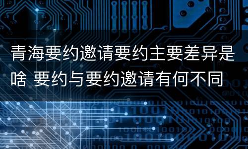 青海要约邀请要约主要差异是啥 要约与要约邀请有何不同