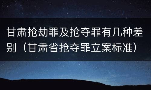 甘肃抢劫罪及抢夺罪有几种差别(甘肃省抢夺罪立案标准)