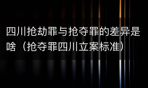 四川抢劫罪与抢夺罪的差异是啥（抢夺罪四川立案标准）
