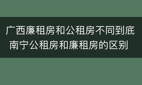 广西廉租房和公租房不同到底 南宁公租房和廉租房的区别
