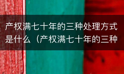 产权满七十年的三种处理方式是什么（产权满七十年的三种处理方式是什么呢）