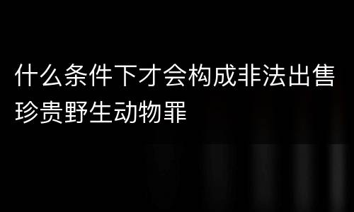 什么条件下才会构成非法出售珍贵野生动物罪