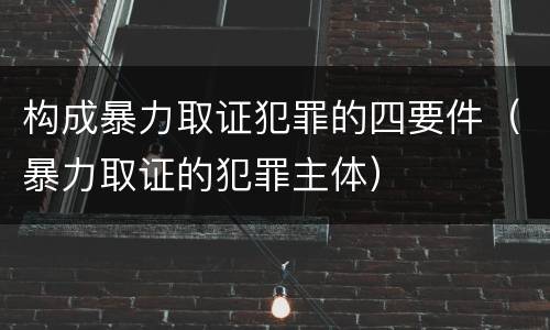 构成暴力取证犯罪的四要件（暴力取证的犯罪主体）