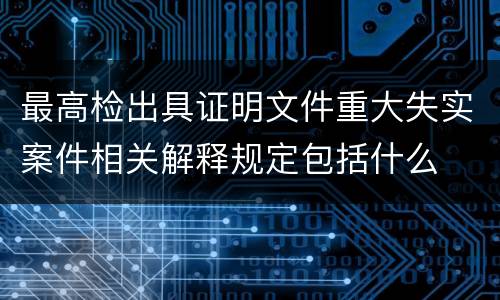 最高检出具证明文件重大失实案件相关解释规定包括什么
