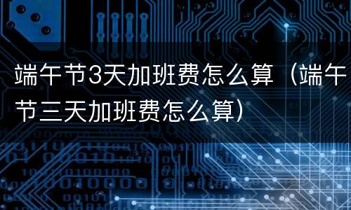 端午节3天加班费怎么算（端午节三天加班费怎么算）