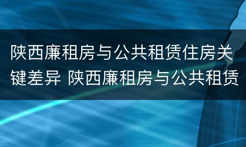 陕西廉租房与公共租赁住房关键差异 陕西廉租房与公共租赁住房关键差异分析