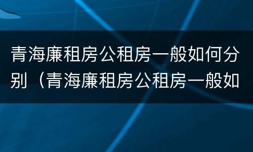青海廉租房公租房一般如何分别（青海廉租房公租房一般如何分别租）