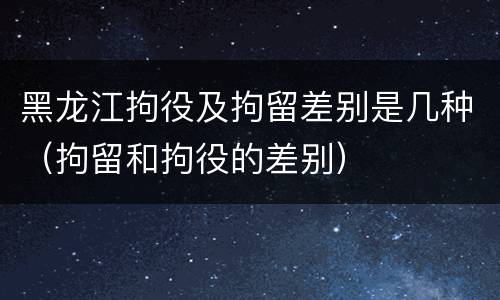 黑龙江拘役及拘留差别是几种（拘留和拘役的差别）