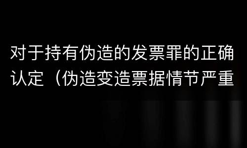 对于持有伪造的发票罪的正确认定（伪造变造票据情节严重的应承担的刑事责任是）