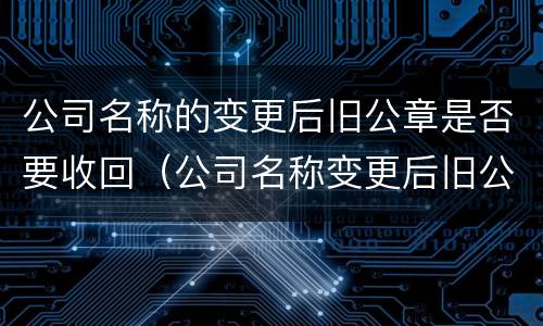 公司名称的变更后旧公章是否要收回（公司名称变更后旧公章是要回交的吗）