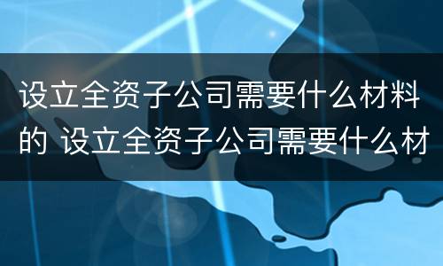 设立全资子公司需要什么材料的 设立全资子公司需要什么材料的资质