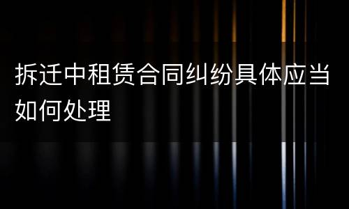 拆迁中租赁合同纠纷具体应当如何处理