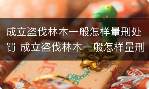 成立盗伐林木一般怎样量刑处罚 成立盗伐林木一般怎样量刑处罚的