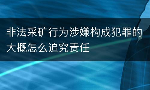 非法采矿行为涉嫌构成犯罪的大概怎么追究责任