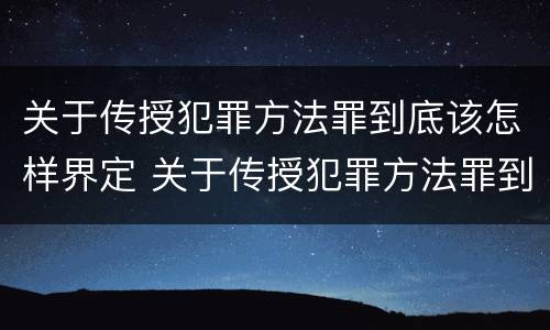 关于传授犯罪方法罪到底该怎样界定 关于传授犯罪方法罪到底该怎样界定罪名