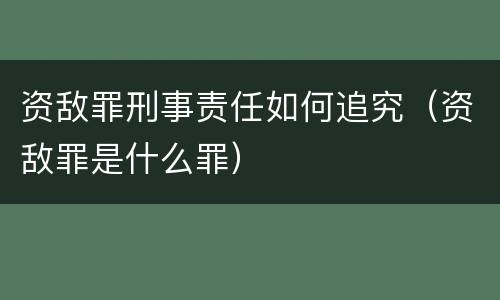 资敌罪刑事责任如何追究（资敌罪是什么罪）