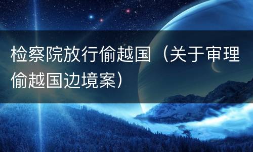 检察院放行偷越国（关于审理偷越国边境案）