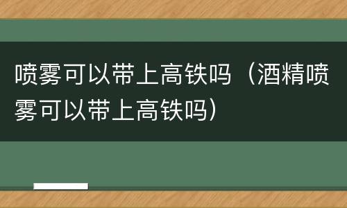 喷雾可以带上高铁吗（酒精喷雾可以带上高铁吗）