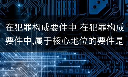 在犯罪构成要件中 在犯罪构成要件中,属于核心地位的要件是
