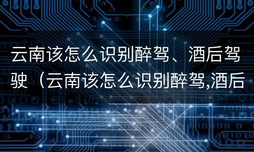 云南该怎么识别醉驾、酒后驾驶（云南该怎么识别醉驾,酒后驾驶人员）