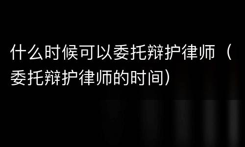 什么时候可以委托辩护律师（委托辩护律师的时间）