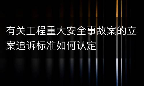 有关工程重大安全事故案的立案追诉标准如何认定