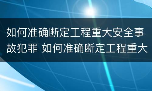 如何准确断定工程重大安全事故犯罪 如何准确断定工程重大安全事故犯罪责任