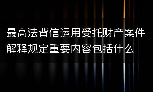 最高法背信运用受托财产案件解释规定重要内容包括什么