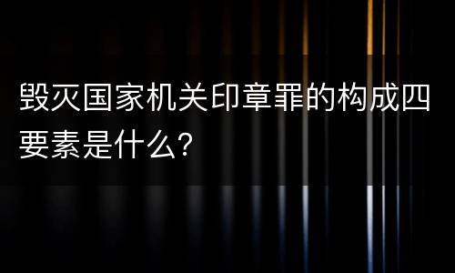 毁灭国家机关印章罪的构成四要素是什么？