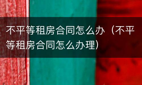 不平等租房合同怎么办（不平等租房合同怎么办理）