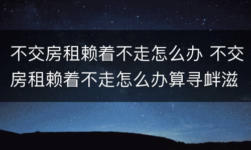 不交房租赖着不走怎么办 不交房租赖着不走怎么办算寻衅滋事
