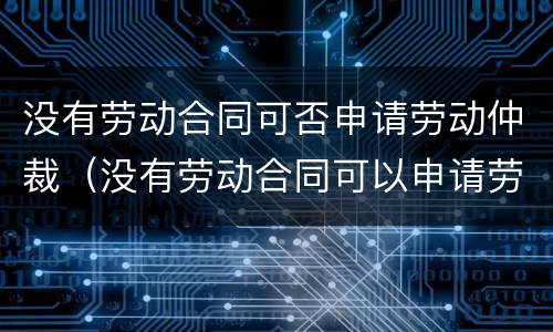 没有劳动合同可否申请劳动仲裁（没有劳动合同可以申请劳动仲裁吗）