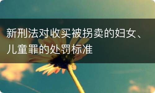 新刑法对收买被拐卖的妇女、儿童罪的处罚标准