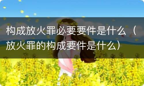 构成放火罪必要要件是什么（放火罪的构成要件是什么）