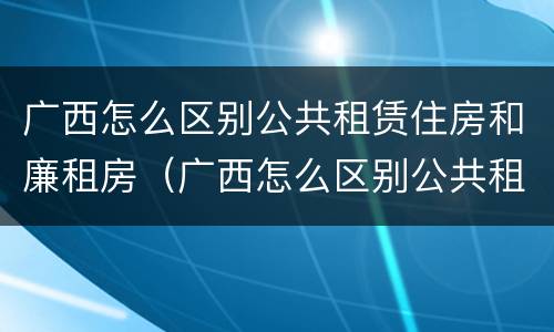 广西怎么区别公共租赁住房和廉租房（广西怎么区别公共租赁住房和廉租房的区别）