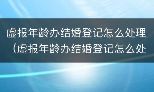 虚报年龄办结婚登记怎么处理（虚报年龄办结婚登记怎么处理的）