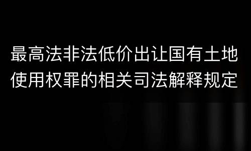 最高法非法低价出让国有土地使用权罪的相关司法解释规定有哪些重要内容