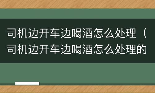 司机边开车边喝酒怎么处理（司机边开车边喝酒怎么处理的）
