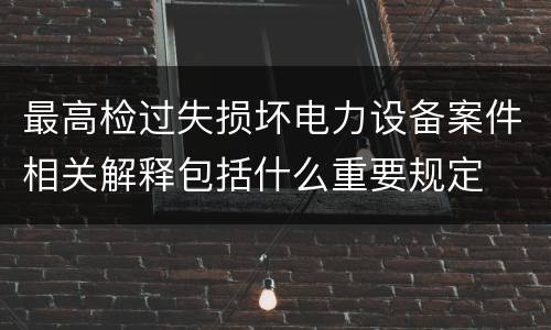 最高检过失损坏电力设备案件相关解释包括什么重要规定