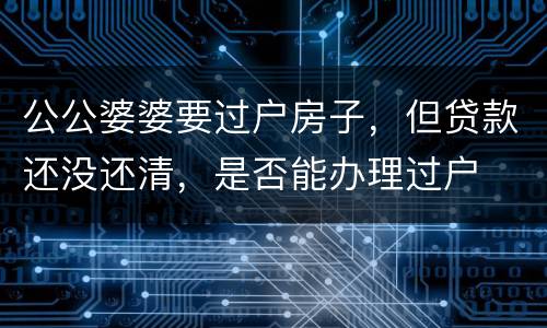 公公婆婆要过户房子，但贷款还没还清，是否能办理过户