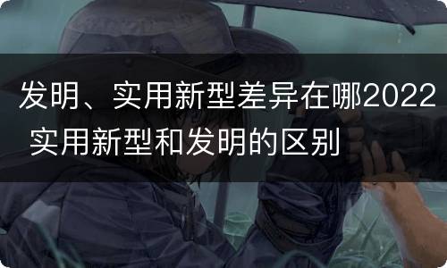 发明、实用新型差异在哪2022 实用新型和发明的区别