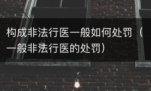 构成非法行医一般如何处罚（一般非法行医的处罚）